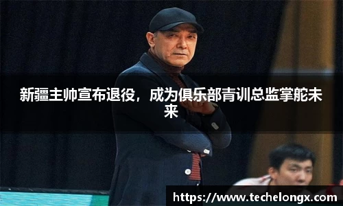 新疆主帅宣布退役，成为俱乐部青训总监掌舵未来